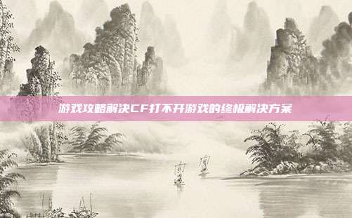 游戏攻略解决CF打不开游戏的终极解决方案