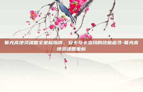 暮光高地灵魂兽全坐标指南,安卡与卡洛玛的终极追寻-暮光高地灵魂兽坐标