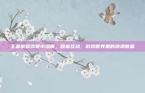 王者荣耀恋爱小漫画,甜蜜互动,游戏世界里的浪漫邂逅