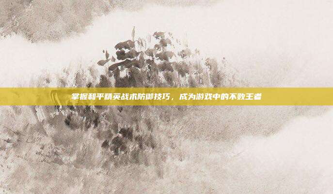 掌握和平精英战术防御技巧，成为游戏中的不败王者