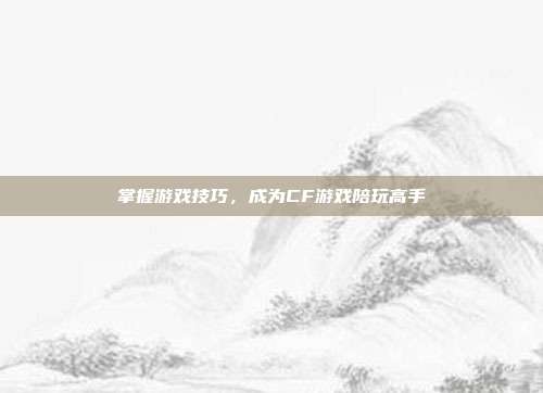 掌握游戏技巧，成为CF游戏陪玩高手