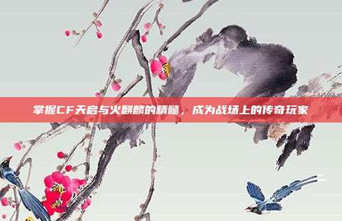 掌握CF天启与火麒麟的精髓，成为战场上的传奇玩家