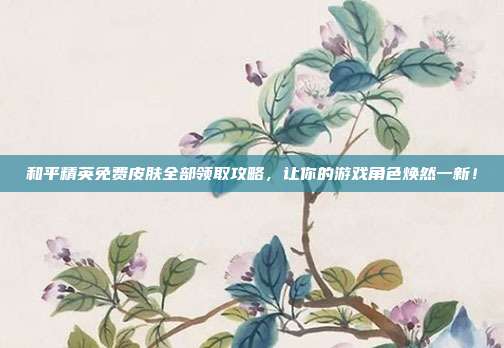 和平精英免费皮肤全部领取攻略，让你的游戏角色焕然一新！