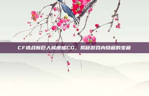CF挑战新巨人城废墟CG，揭秘游戏内隐藏的宝藏