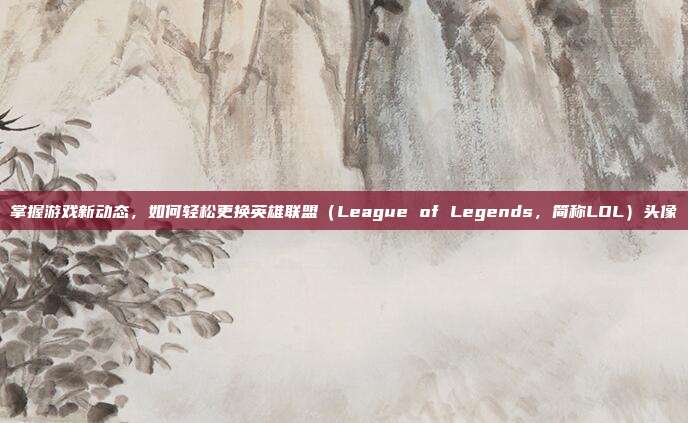 掌握游戏新动态，如何轻松更换英雄联盟（League of Legends，简称LOL）头像