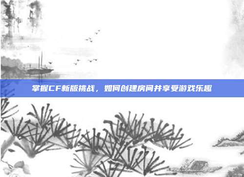 掌握CF新版挑战,如何创建房间并享受游戏乐趣