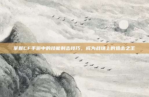 掌握CF手游中的技能射击技巧，成为战场上的狙击之王