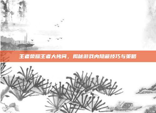 王者荣耀王者大拷问，揭秘游戏内隐藏技巧与策略