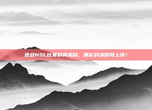逆战NSL比赛时间揭晓，精彩对决即将上演！