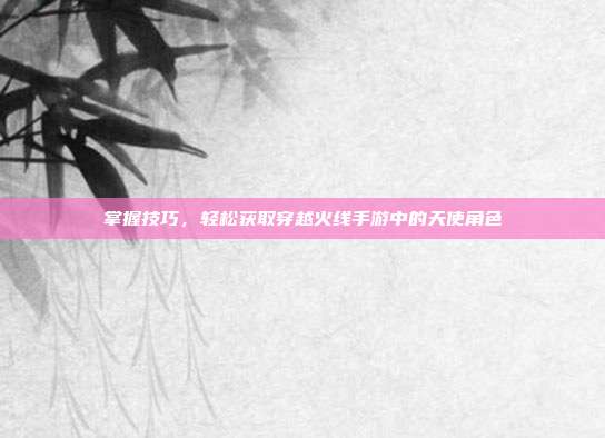 掌握技巧,轻松获取穿越火线手游中的天使角色