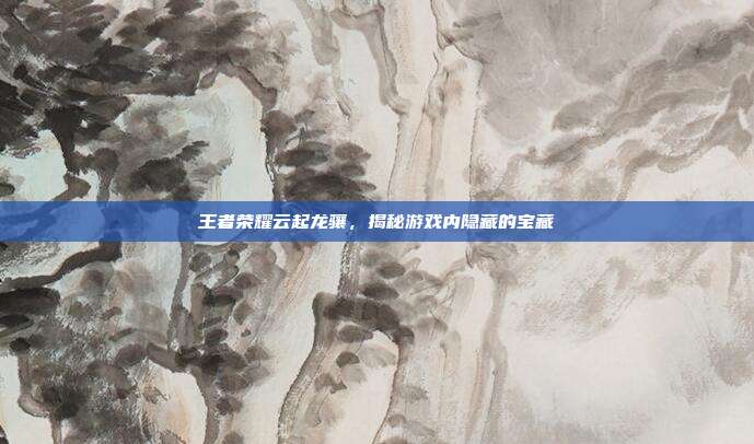 王者荣耀云起龙骧，揭秘游戏内隐藏的宝藏