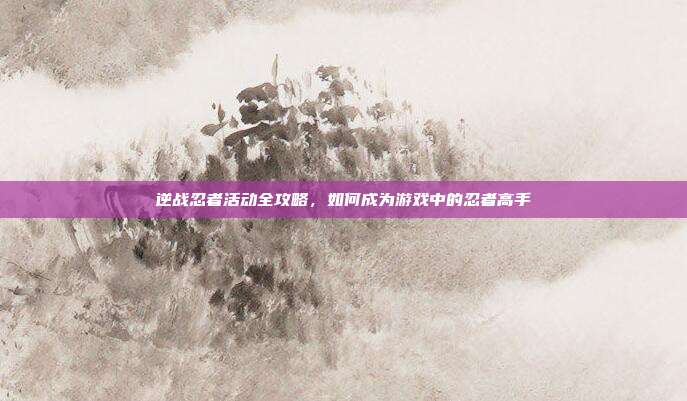 逆战忍者活动全攻略,如何成为游戏中的忍者高手