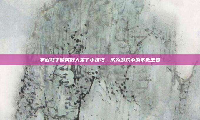 掌握和平精英野人来了小技巧,成为游戏中的不败王者
