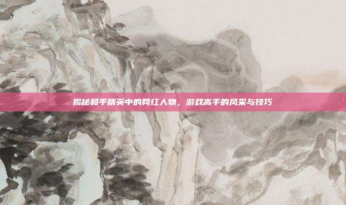 揭秘和平精英中的网红人物，游戏高手的风采与技巧