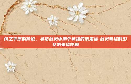 风之平原的传说，寻访剑灵中那个神秘的东来福-剑灵奇怪的少女东来福在哪