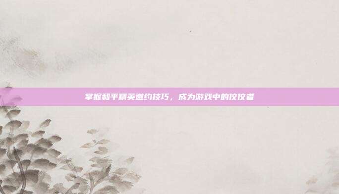 掌握和平精英邀约技巧，成为游戏中的佼佼者