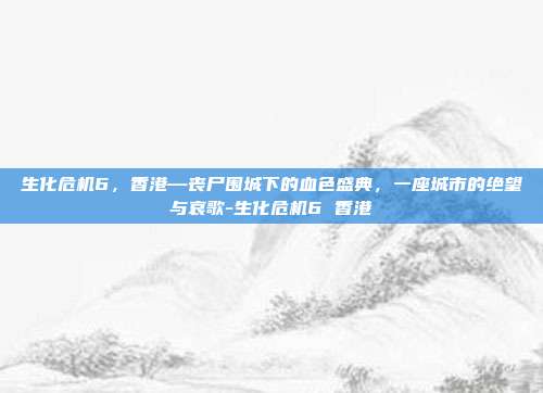 生化危机6，香港—丧尸围城下的血色盛典，一座城市的绝望与哀歌-生化危机6 香港