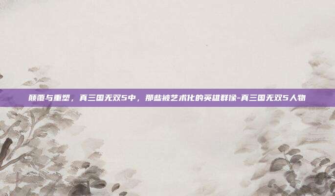 颠覆与重塑,真三国无双5中,那些被艺术化的英雄群像-真三国无双5人物