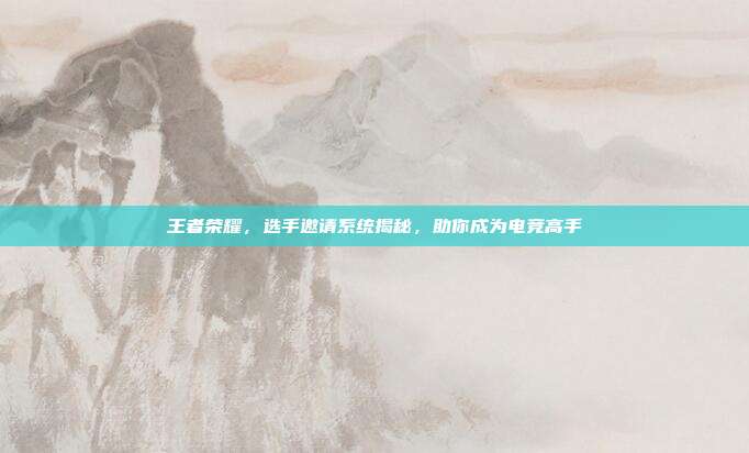 王者荣耀,选手邀请系统揭秘,助你成为电竞高手