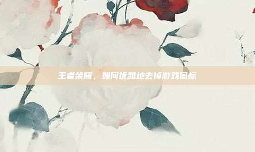 王者荣耀，如何优雅地去掉游戏图标