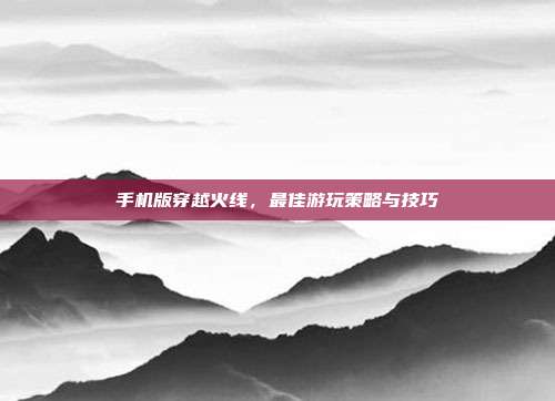 手机版穿越火线，最佳游玩策略与技巧
