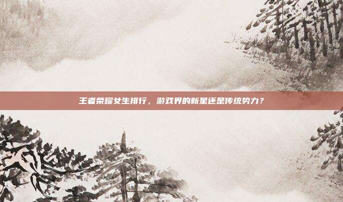 王者荣耀女生排行，游戏界的新星还是传统势力？