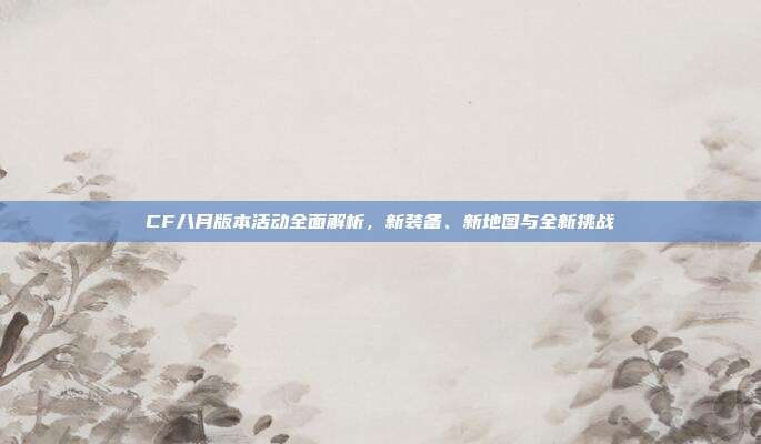 CF八月版本活动全面解析，新装备、新地图与全新挑战