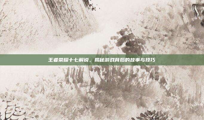 王者荣耀十七解说，揭秘游戏背后的故事与技巧