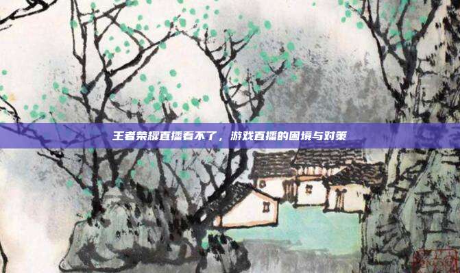 王者荣耀直播看不了，游戏直播的困境与对策