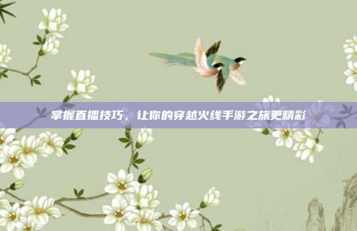 掌握直播技巧，让你的穿越火线手游之旅更精彩