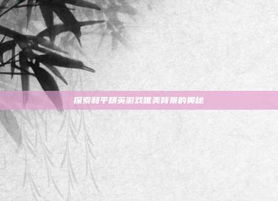 探索和平精英游戏唯美背景的奥秘
