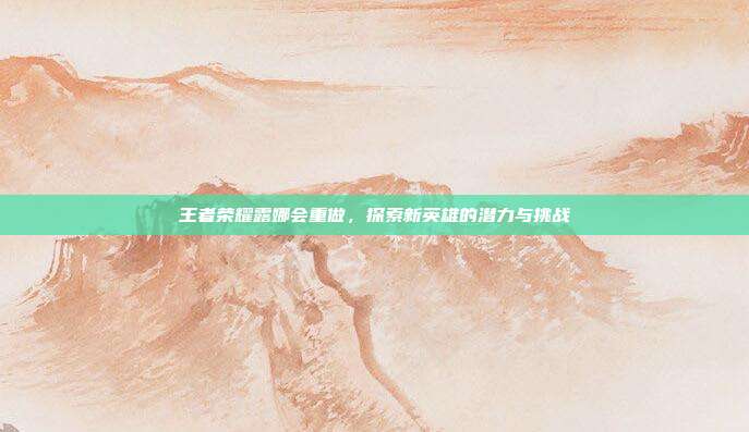 王者荣耀露娜会重做,探索新英雄的潜力与挑战