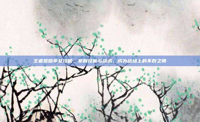 王者荣耀伞女攻略，掌握技能与战术，成为战场上的不败之师
