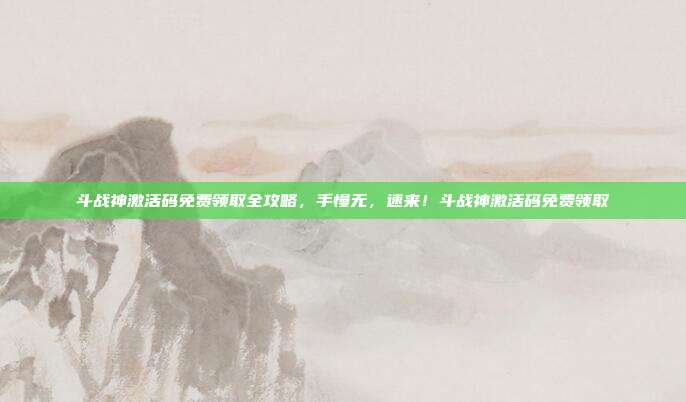 斗战神激活码免费领取全攻略，手慢无，速来！斗战神激活码免费领取