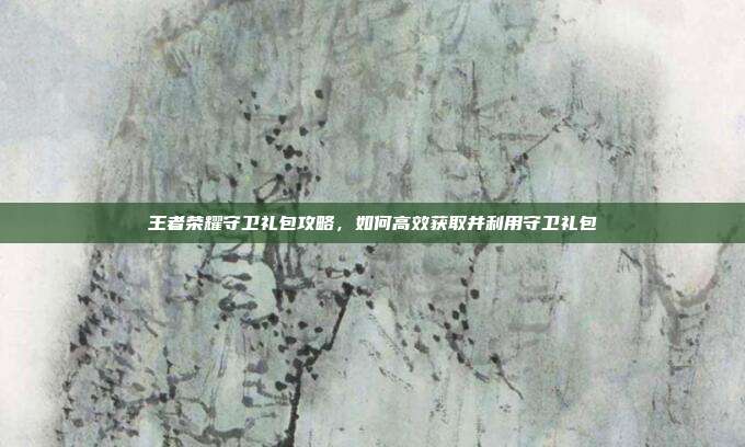 王者荣耀守卫礼包攻略,如何高效获取并利用守卫礼包