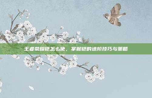 王者荣耀铠怎么使，掌握铠的进阶技巧与策略