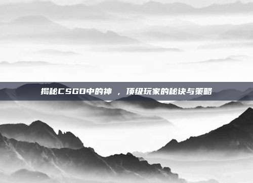 揭秘CSGO中的神袛,顶级玩家的秘诀与策略