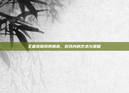 王者荣耀搞笑嘲讽，游戏内的艺术与策略