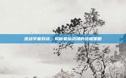 逆战宇宙对战，揭秘星际战场的终极策略