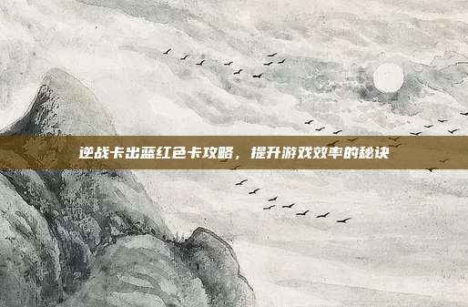 逆战卡出蓝红色卡攻略，提升游戏效率的秘诀