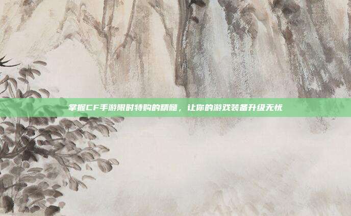 掌握CF手游限时特购的精髓，让你的游戏装备升级无忧