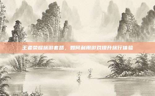 王者荣耀旅游套路,如何利用游戏提升旅行体验