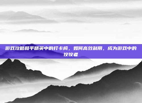 游戏攻略和平精英中的打卡椅，如何高效利用，成为游戏中的佼佼者