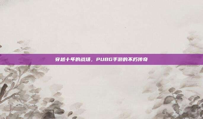 穿越十年的战场,PUBG手游的不朽传奇