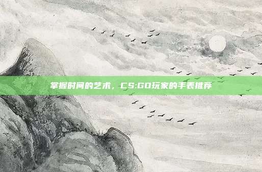 掌握时间的艺术，CS:GO玩家的手表推荐