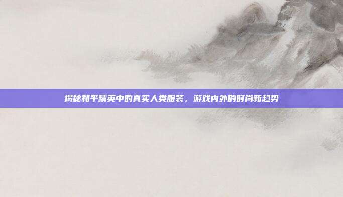 揭秘和平精英中的真实人类服装,游戏内外的时尚新趋势