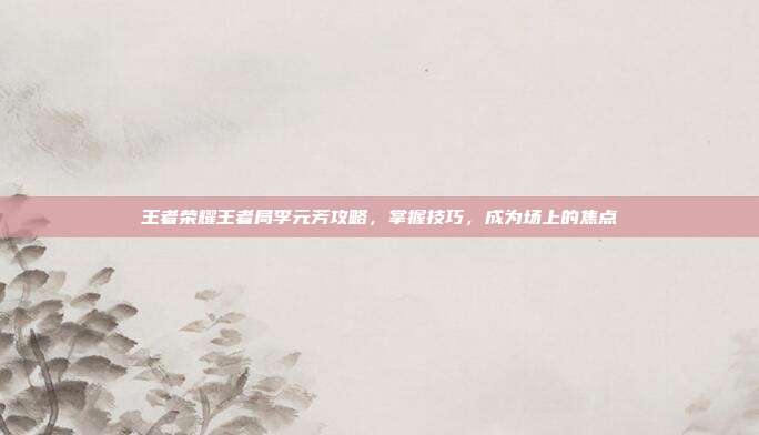 王者荣耀王者局李元芳攻略，掌握技巧，成为场上的焦点