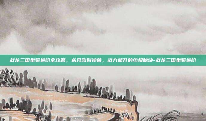 战龙三国坐骑进阶全攻略，从凡驹到神兽，战力飙升的终极秘诀-战龙三国坐骑进阶