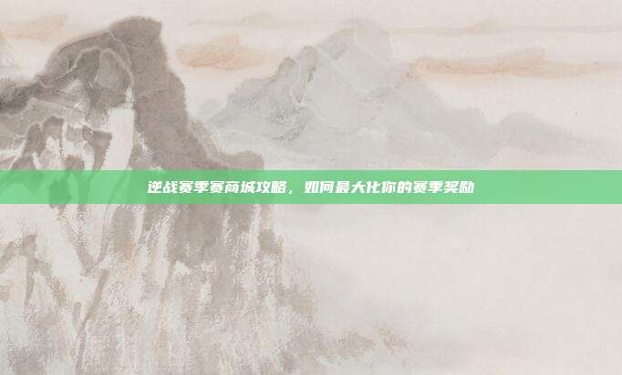 逆战赛季赛商城攻略，如何最大化你的赛季奖励