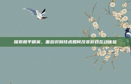 探索和平精英，面容识别技术如何改变游戏互动体验